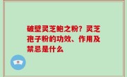 破壁灵芝鲍之粉？灵芝孢子粉的功效、作用及禁忌是什么