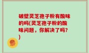 破壁灵芝孢子粉有酸味的吗(灵芝孢子粉的酸味问题，你解决了吗？)