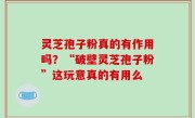 灵芝孢子粉真的有作用吗？“破壁灵芝孢子粉”这玩意真的有用么