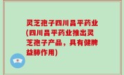 灵芝孢子四川昌平药业(四川昌平药业推出灵芝孢子产品，具有健脾益肺作用)