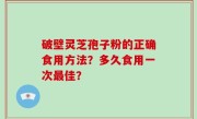 破壁灵芝孢子粉的正确食用方法？多久食用一次最佳？