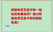 阿维和灵芝孢子粉一起吃的效果如何？探讨阿维和灵芝孢子粉的搭配食用？