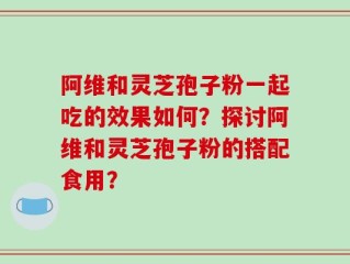 阿维和灵芝孢子粉一起吃的效果如何？探讨阿维和灵芝孢子粉的搭配食用？