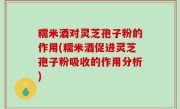 糯米酒对灵芝孢子粉的作用(糯米酒促进灵芝孢子粉吸收的作用分析)