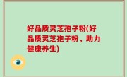 好品质灵芝孢子粉(好品质灵芝孢子粉，助力健康养生)