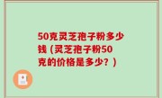 50克灵芝孢子粉多少钱 (灵芝孢子粉50克的价格是多少？)