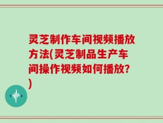 灵芝制作车间视频播放方法(灵芝制品生产车间操作视频如何播放？)
