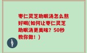 枣仁灵芝助眠汤怎么熬好喝(如何让枣仁灵芝助眠汤更美味？50秒教你做！)