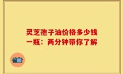 灵芝孢子油价格多少钱一瓶：两分钟带你了解