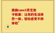 德国sanct灵芝孢子胶囊:让你的生活焕然一新,轻松感受不同体验”