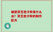 破壁灵芝孢子粉用什么水？灵芝孢子粉的制作配方