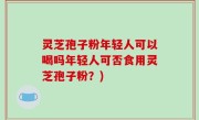 灵芝孢子粉年轻人可以喝吗年轻人可否食用灵芝孢子粉？)