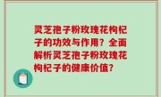 灵芝孢子粉玫瑰花枸杞子的功效与作用？全面解析灵芝孢子粉玫瑰花枸杞子的健康价值？