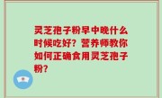 灵芝孢子粉早中晚什么时候吃好？营养师教你如何正确食用灵芝孢子粉？