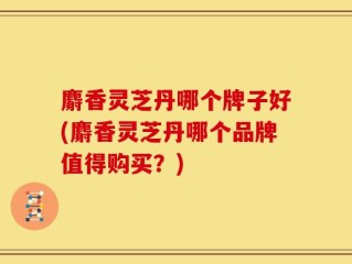 麝香灵芝丹哪个牌子好(麝香灵芝丹哪个品牌值得购买？)