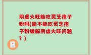 阴虚火旺能吃灵芝孢子粉吗(能不能吃灵芝孢子粉缓解阴虚火旺问题？)