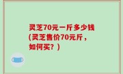 灵芝70元一斤多少钱(灵芝售价70元斤，如何买？)
