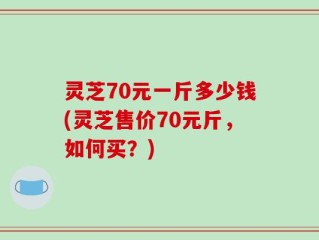 灵芝70元一斤多少钱(灵芝售价70元斤，如何买？)