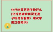 化疗吃灵芝孢子粉好么(化疗患者食用灵芝孢子粉是否有益？建议掌握这些知识)