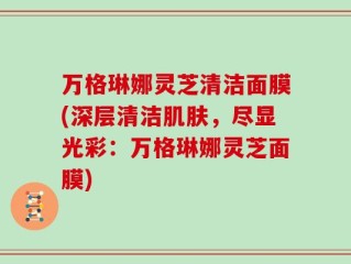 万格琳娜灵芝清洁面膜(深层清洁肌肤，尽显光彩：万格琳娜灵芝面膜)