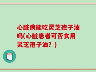 心脏病能吃灵芝孢子油吗(心脏患者可否食用灵芝孢子油？)