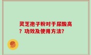 灵芝孢子粉对于尿酸高？功效及使用方法？