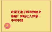 吃灵芝孢子粉导致脸上暴痘？背后让人惊呆，不可不知