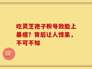 吃灵芝孢子粉导致脸上暴痘？背后让人惊呆，不可不知