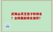 武夷山灵芝孢子粉排名？全网最新排名推荐？