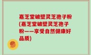 嘉芝堂破壁灵芝孢子粉(嘉芝堂破壁灵芝孢子粉——享受自然健康好品质)
