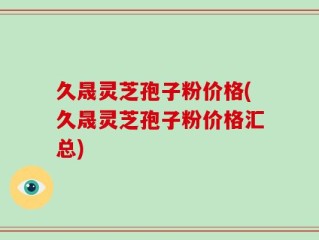 久晟灵芝孢子粉价格(久晟灵芝孢子粉价格汇总)