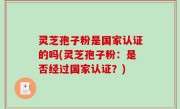 灵芝孢子粉是国家认证的吗(灵芝孢子粉：是否经过国家认证？)