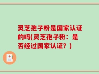 灵芝孢子粉是国家认证的吗(灵芝孢子粉：是否经过国家认证？)
