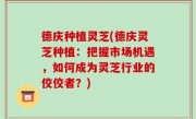 德庆种植灵芝(德庆灵芝种植：把握市场机遇，如何成为灵芝行业的佼佼者？)