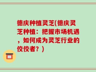 德庆种植灵芝(德庆灵芝种植：把握市场机遇，如何成为灵芝行业的佼佼者？)