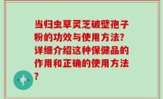当归虫草灵芝破壁孢子粉的功效与使用方法？详细介绍这种保健品的作用和正确的使用方法？