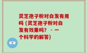 灵芝孢子粉对白发有用吗 (灵芝孢子粉对白发有效果吗？ - 一个科学的解答)