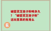 破壁灵芝孢子粉喝多久？“破壁灵芝孢子粉”这玩意真的有用么