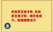 东敖灵芝孢子粉_东敖灵芝孢子粉：提升免疫力，增强健康活力