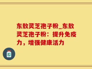 东敖灵芝孢子粉_东敖灵芝孢子粉：提升免疫力，增强健康活力