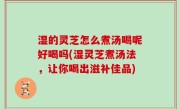 湿的灵芝怎么煮汤喝呢好喝吗(湿灵芝煮汤法，让你喝出滋补佳品)