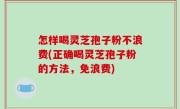 怎样喝灵芝孢子粉不浪费(正确喝灵芝孢子粉的方法，免浪费)