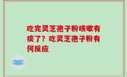 吃完灵芝孢子粉咳嗽有痰了？吃灵芝孢子粉有何反应