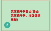 灵芝孢子粉鲁山(鲁山灵芝孢子粉，增强健康奥秘)