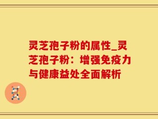 灵芝孢子粉的属性_灵芝孢子粉：增强免疫力与健康益处全面解析