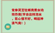 党参灵芝牡蛎壳煮水功效作用(学会这样泡水，若心情不好，喝后神清气爽！)