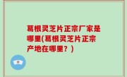 葛根灵芝片正宗厂家是哪里(葛根灵芝片正宗产地在哪里？)