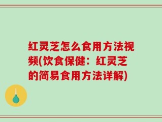 红灵芝怎么食用方法视频(饮食保健：红灵芝的简易食用方法详解)