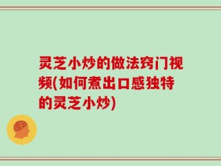 灵芝小炒的做法窍门视频(如何煮出口感独特的灵芝小炒)