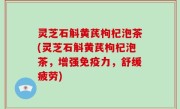 灵芝石斛黄芪枸杞泡茶(灵芝石斛黄芪枸杞泡茶，增强免疫力，舒缓疲劳)